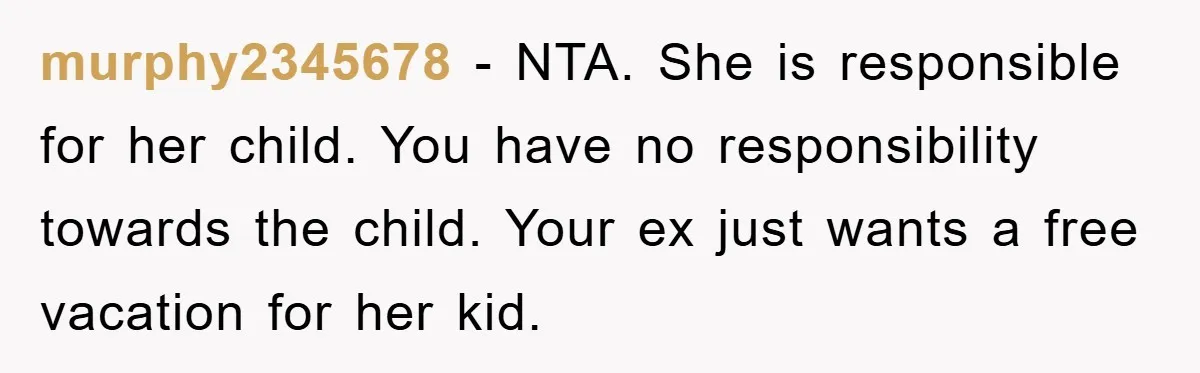 murphy2345678 − NTA. She is responsible for her child. You have no responsibility towards the child. Your ex just wants a free vacation for her kid.
