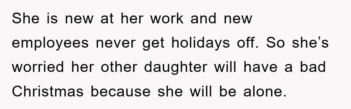 She is new at her work and new employees never get holidays off. So she’s worried her other daughter will have a bad Christmas because she will be alone.