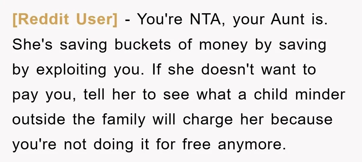 [Reddit User] − You're NTA, your Aunt is. She's saving buckets of money by saving by exploiting you. If she doesn't want to pay you, tell her to see what...