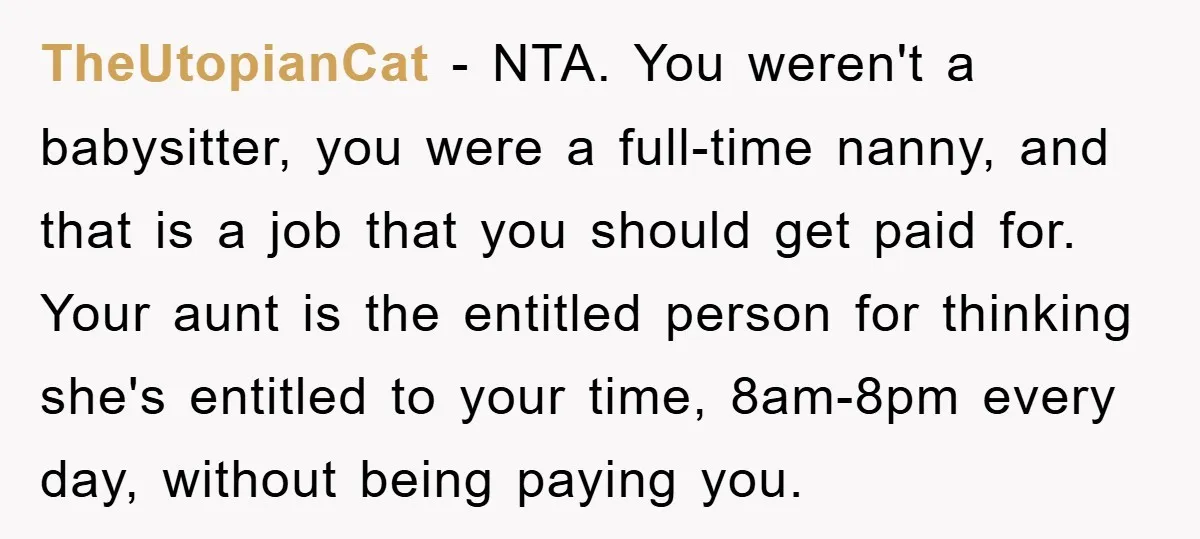 TheUtopianCat − NTA. You weren't a babysitter, you were a full-time nanny, and that is a job that you should get paid for. Your aunt is the entitled person for...