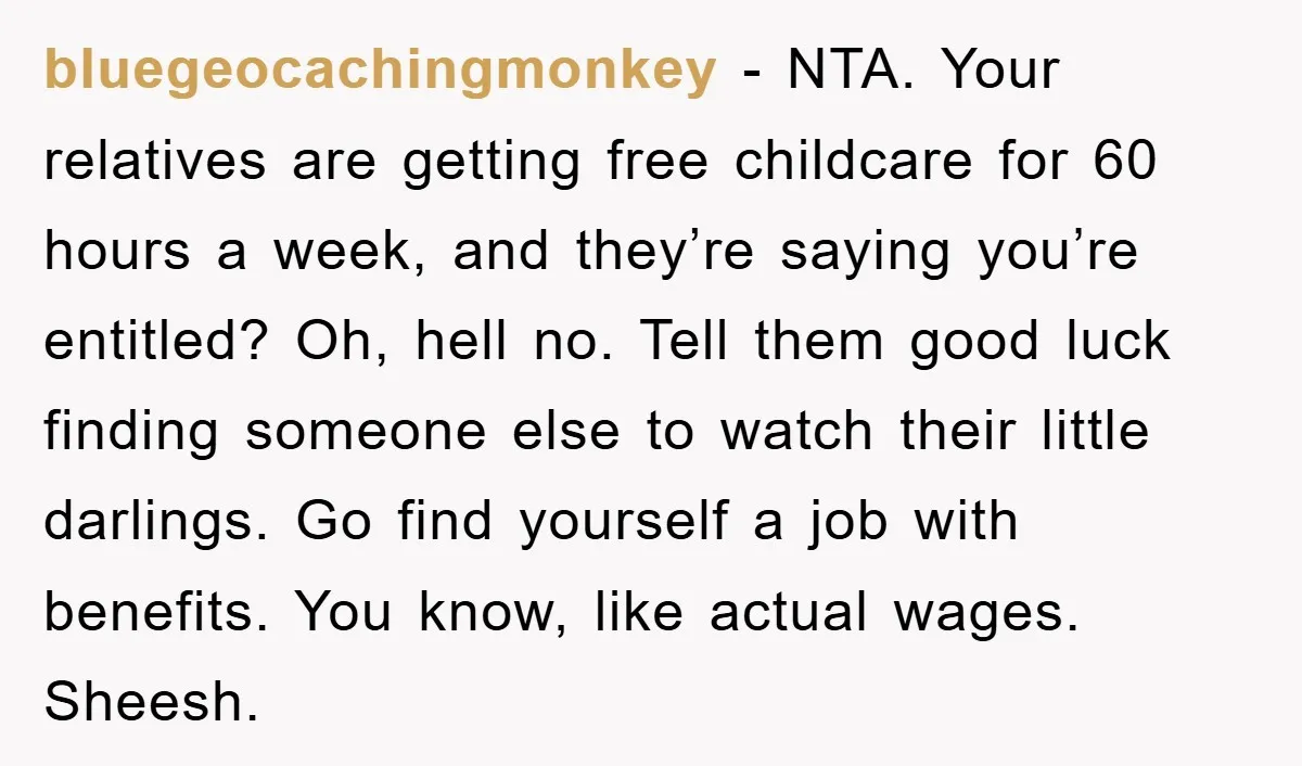 bluegeocachingmonkey − NTA. Your relatives are getting free childcare for 60 hours a week, and they’re saying you’re entitled? Oh, hell no. Tell them good luck finding someone else to...