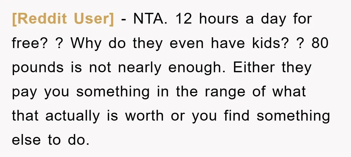 [Reddit User] − NTA. 12 hours a day for free? ? Why do they even have kids? ? 80 pounds is not nearly enough. Either they pay you something in...
