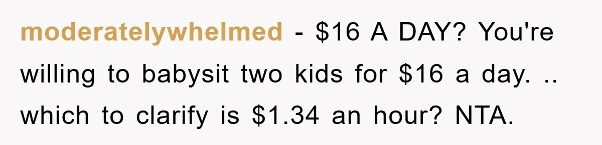 moderatelywhelmed − $16 A DAY? You're willing to babysit two kids for $16 a day. .. which to clarify is $1.34 an hour? NTA.