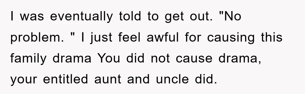 I was eventually told to get out. "No problem. " I just feel awful for causing this family drama You did not cause drama, your entitled aunt and uncle did.