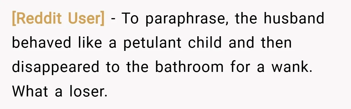 [Reddit User] − To paraphrase, the husband behaved like a petulant child and then disappeared to the bathroom for a wank. What a loser.