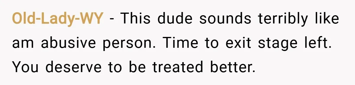 Old-Lady-WY − This dude sounds terribly like am abusive person. Time to exit stage left. You deserve to be treated better.