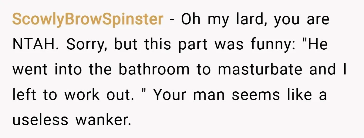ScowlyBrowSpinster − Oh my lard, you are NTAH. Sorry, but this part was funny: "He went into the bathroom to masturbate and I left to work out. " Your man...