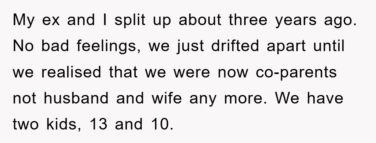 My ex and I split up about three years ago. No bad feelings, we just drifted apart until we realised that we were now co-parents not husband and wife any...