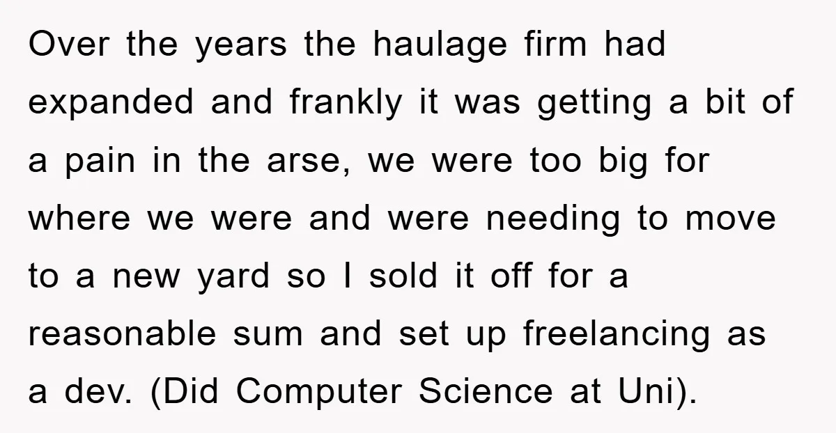 Over the years the haulage firm had expanded and frankly it was getting a bit of a pain in the arse, we were too big for where we were and...