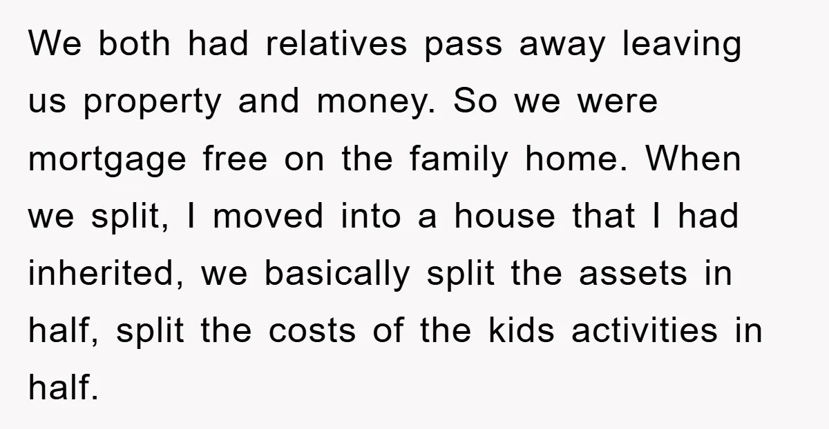 We both had relatives pass away leaving us property and money. So we were mortgage free on the family home. When we split, I moved into a house that I...
