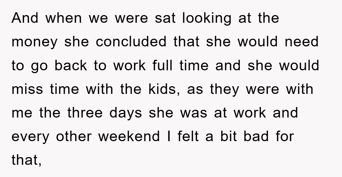 And when we were sat looking at the money she concluded that she would need to go back to work full time and she would miss time with the kids,...