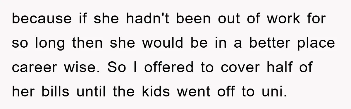 because if she hadn't been out of work for so long then she would be in a better place career wise. So I offered to cover half of her bills...