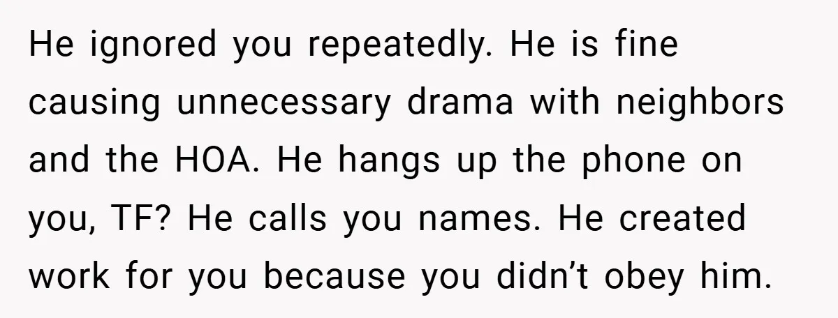 He ignored you repeatedly. He is fine causing unnecessary drama with neighbors and the HOA. He hangs up the phone on you, TF? He calls you names. He created work...