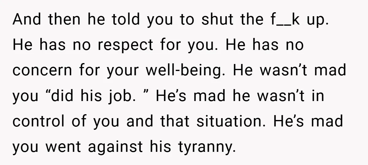 And then he told you to shut the f__k up. He has no respect for you. He has no concern for your well-being. He wasn’t mad you “did his job....