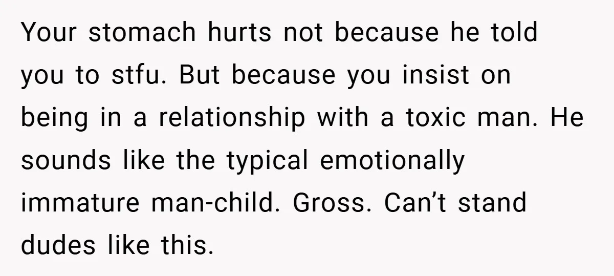 Your stomach hurts not because he told you to stfu. But because you insist on being in a relationship with a toxic man. He sounds like the typical emotionally immature...