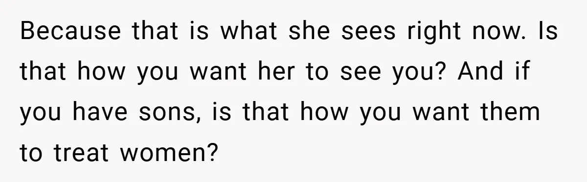 Because that is what she sees right now. Is that how you want her to see you? And if you have sons, is that how you want them to treat...