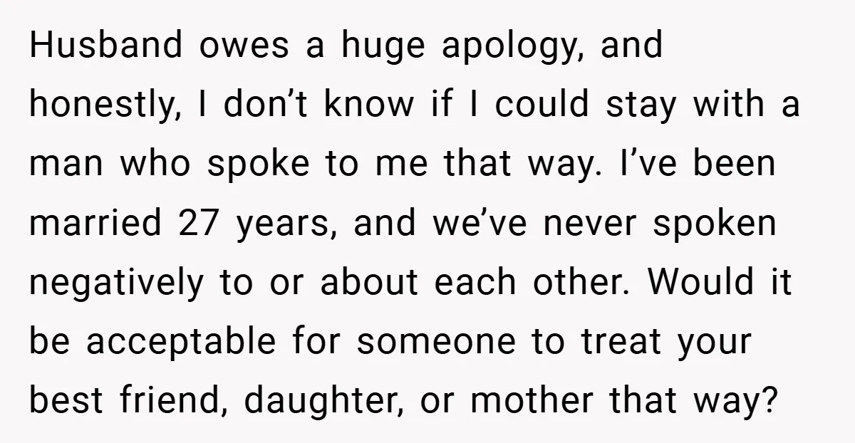 Husband owes a huge apology, and honestly, I don’t know if I could stay with a man who spoke to me that way. I’ve been married 27 years, and we’ve...