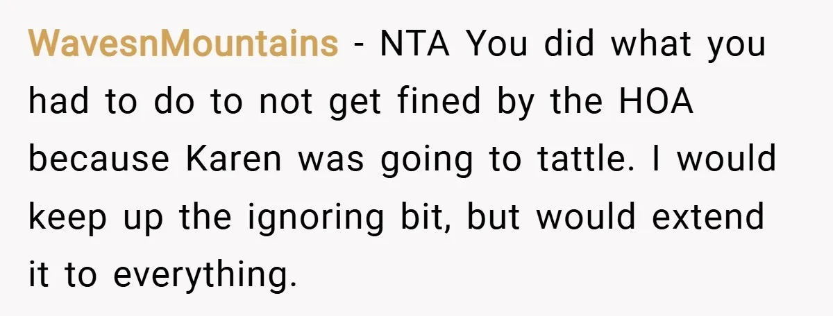 WavesnMountains − NTA You did what you had to do to not get fined by the HOA because Karen was going to tattle. I would keep up the ignoring bit,...