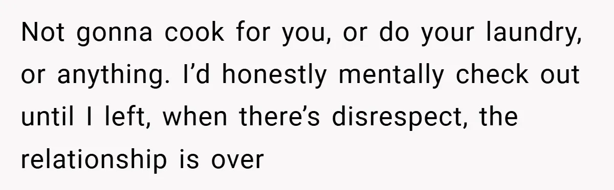 Not gonna cook for you, or do your laundry, or anything. I’d honestly mentally check out until I left, when there’s disrespect, the relationship is over