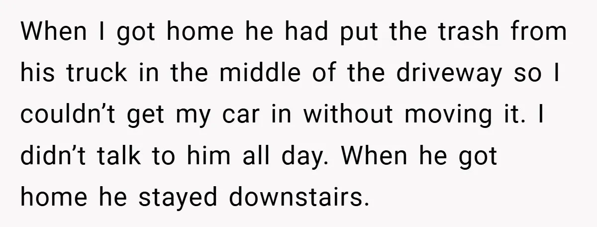 When I got home he had put the trash from his truck in the middle of the driveway so I couldn’t get my car in without moving it. I didn’t...