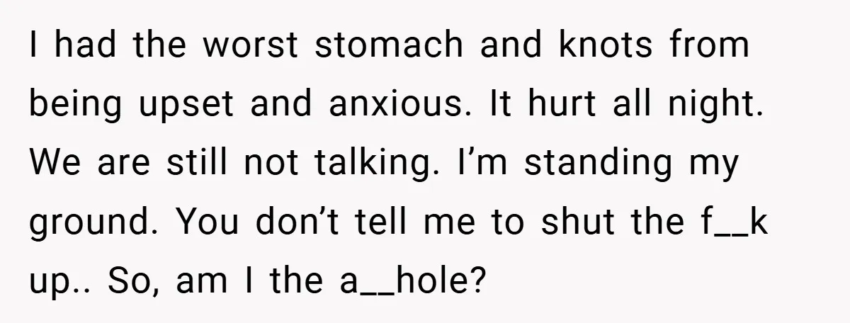 I had the worst stomach and knots from being upset and anxious. It hurt all night. We are still not talking. I’m standing my ground. You don’t tell me to...