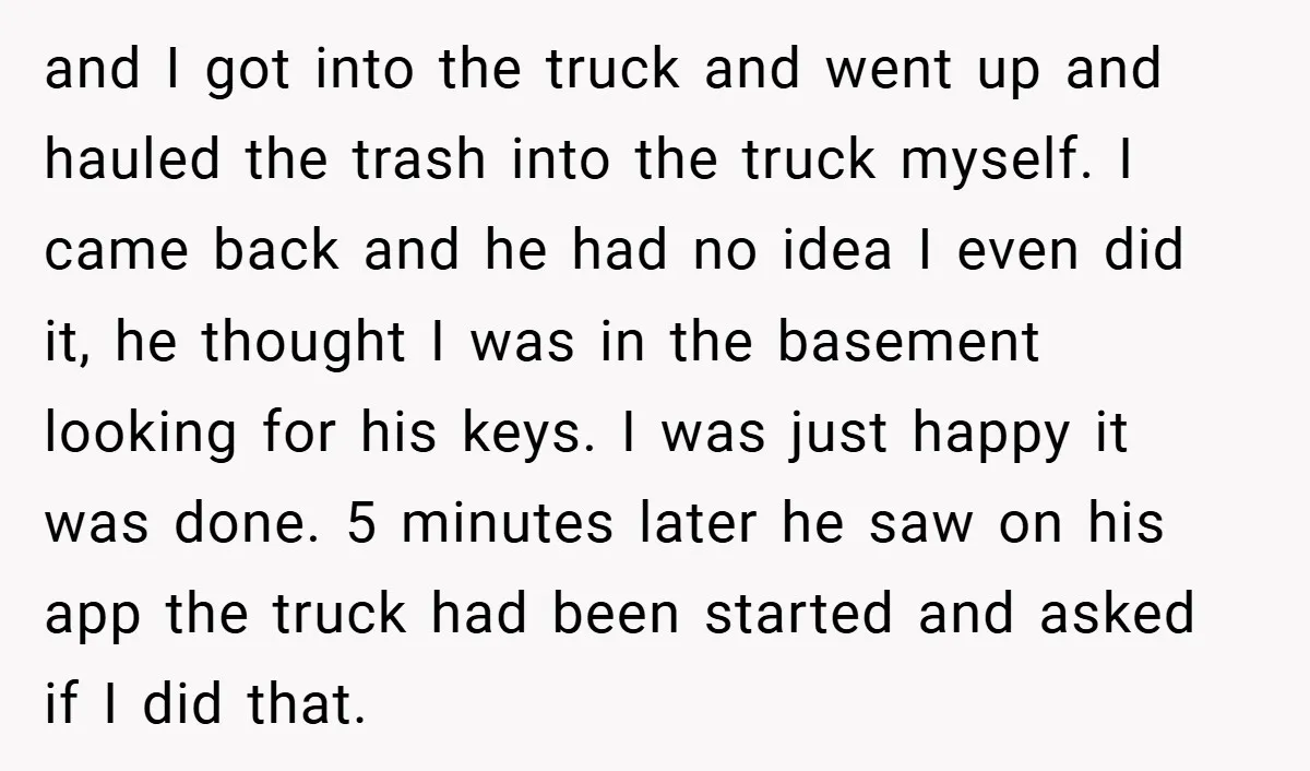 and I got into the truck and went up and hauled the trash into the truck myself. I came back and he had no idea I even did it, he...