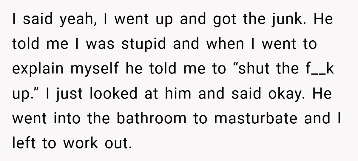I said yeah, I went up and got the junk. He told me I was stupid and when I went to explain myself he told me to “shut the f__k...