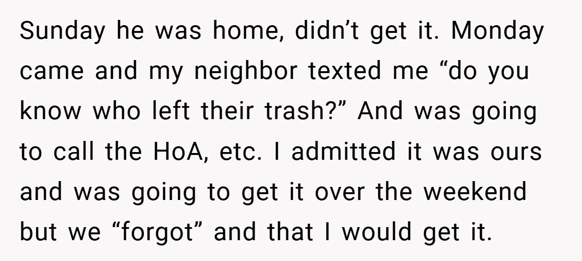 Sunday he was home, didn’t get it. Monday came and my neighbor texted me “do you know who left their trash?” And was going to call the HoA, etc. I...
