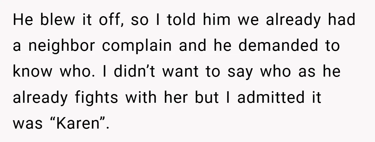 He blew it off, so I told him we already had a neighbor complain and he demanded to know who. I didn’t want to say who as he already fights...