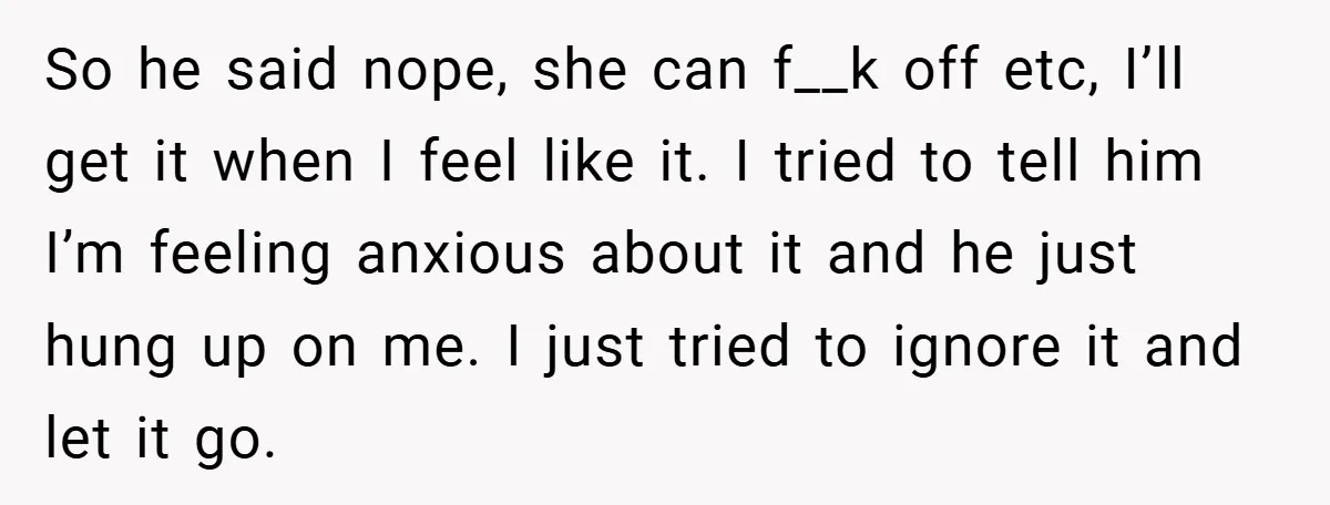 So he said nope, she can f__k off etc, I’ll get it when I feel like it. I tried to tell him I’m feeling anxious about it and he just...