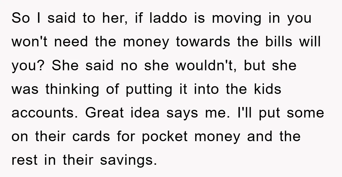 So I said to her, if laddo is moving in you won't need the money towards the bills will you? She said no she wouldn't, but she was thinking of...
