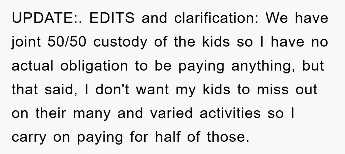 UPDATE:. EDITS and clarification: We have joint 50/50 custody of the kids so I have no actual obligation to be paying anything, but that said, I don't want my kids...