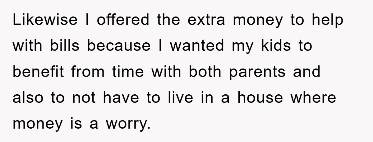 Likewise I offered the extra money to help with bills because I wanted my kids to benefit from time with both parents and also to not have to live in...