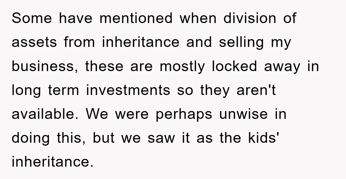 Some have mentioned when division of assets from inheritance and selling my business, these are mostly locked away in long term investments so they aren't available. We were perhaps unwise...