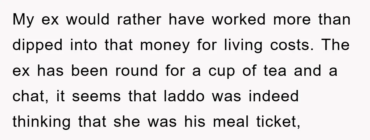 My ex would rather have worked more than dipped into that money for living costs. The ex has been round for a cup of tea and a chat, it seems...