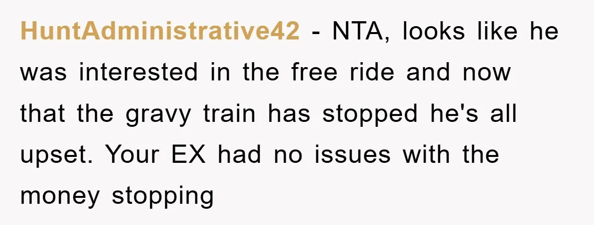 HuntAdministrative42 − NTA, looks like he was interested in the free ride and now that the gravy train has stopped he's all upset. Your EX had no issues with the...