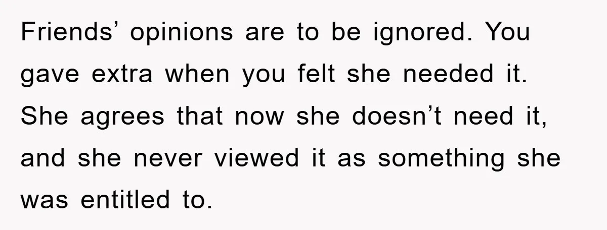 Friends’ opinions are to be ignored. You gave extra when you felt she needed it. She agrees that now she doesn’t need it, and she never viewed it as something...