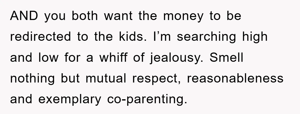 AND you both want the money to be redirected to the kids. I’m searching high and low for a whiff of jealousy. Smell nothing but mutual respect, reasonableness and exemplary...