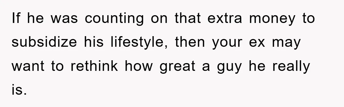 If he was counting on that extra money to subsidize his lifestyle, then your ex may want to rethink how great a guy he really is.