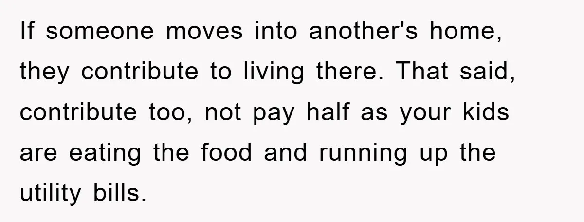 If someone moves into another's home, they contribute to living there. That said, contribute too, not pay half as your kids are eating the food and running up the utility...