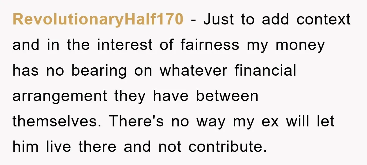 RevolutionaryHalf170 − Just to add context and in the interest of fairness my money has no bearing on whatever financial arrangement they have between themselves. There's no way my ex...