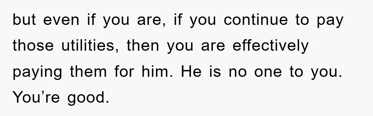 but even if you are, if you continue to pay those utilities, then you are effectively paying them for him. He is no one to you. You’re good.