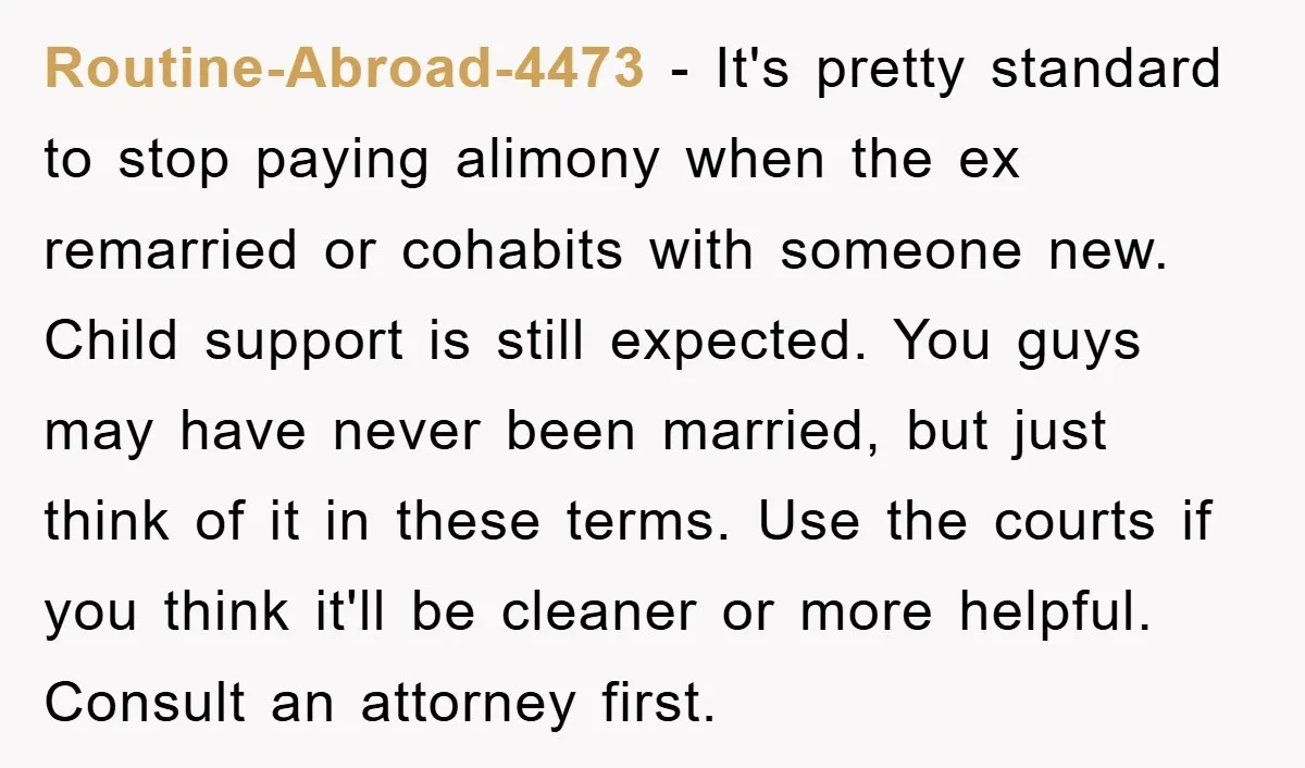 Routine-Abroad-4473 − It's pretty standard to stop paying alimony when the ex remarried or cohabits with someone new. Child support is still expected. You guys may have never been married,...