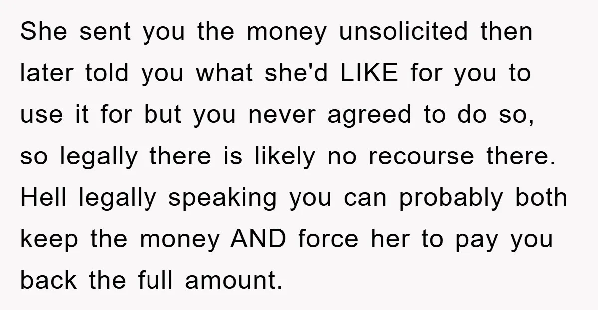 She sent you the money unsolicited then later told you what she'd LIKE for you to use it for but you never agreed to do so, so legally there is...