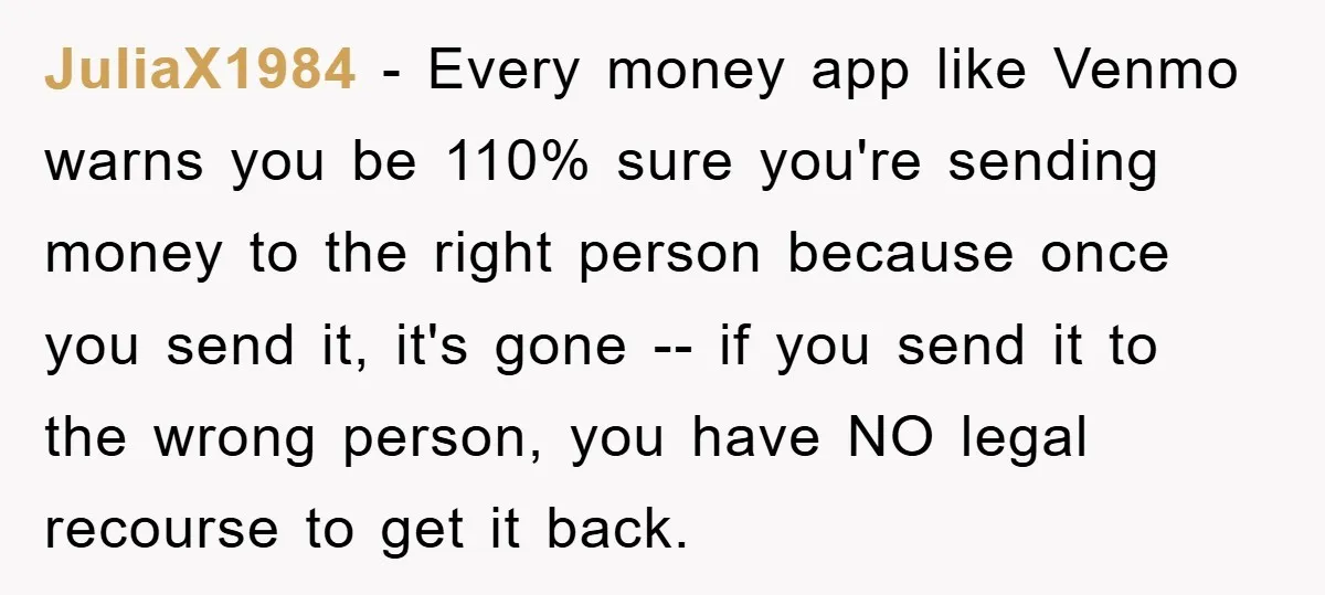 JuliaX1984 − Every money app like Venmo warns you be 110% sure you're sending money to the right person because once you send it, it's gone -- if you send...