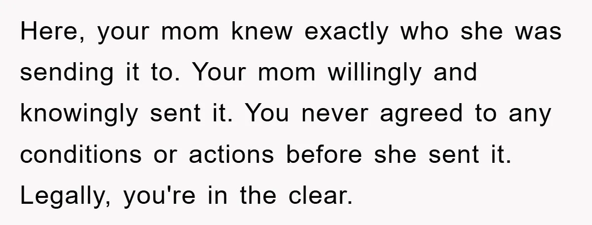 Here, your mom knew exactly who she was sending it to. Your mom willingly and knowingly sent it. You never agreed to any conditions or actions before she sent it....
