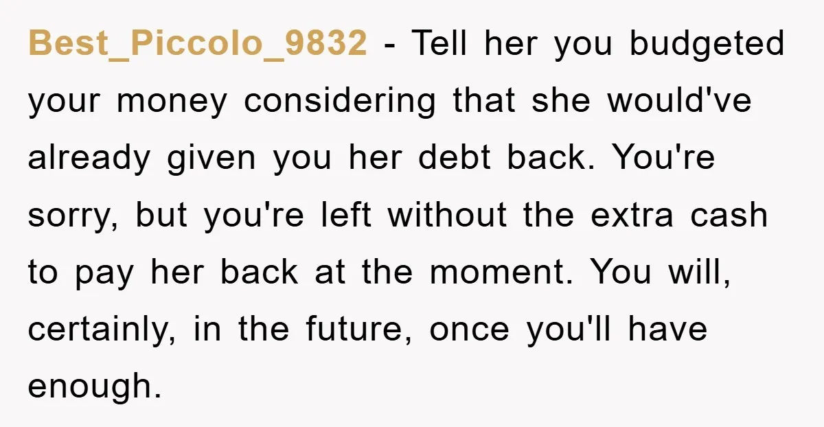 Best_Piccolo_9832 − Tell her you budgeted your money considering that she would've already given you her debt back. You're sorry, but you're left without the extra cash to pay her...