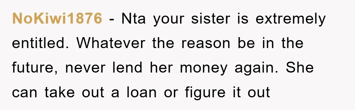 NoKiwi1876 − Nta your sister is extremely entitled. Whatever the reason be in the future, never lend her money again. She can take out a loan or figure it out