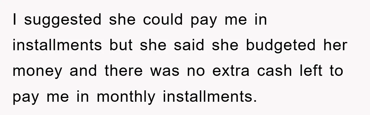 I suggested she could pay me in installments but she said she budgeted her money and there was no extra cash left to pay me in monthly installments.