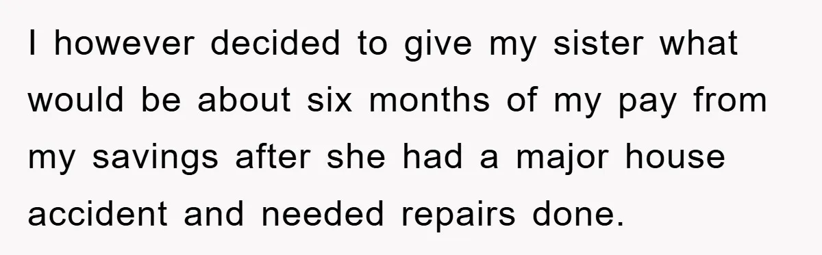 I however decided to give my sister what would be about six months of my pay from my savings after she had a major house accident and needed repairs done.